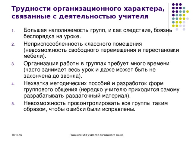 Трудности организационного характера, связанные с деятельностью учителя Большая наполняемость групп, и как следствие, боязнь беспорядка на уроке. Неприспособленность классного помещения (невозможность свободного перемещения и перестановки мебели). Организация работы в группах требует много времени (часто занимает весь урок и даже может быть не закончена до звонка). Нехватка методических пособий и разработок форм группового общения (нередко учителю приходится самому разрабатывать раздаточный материал). Невозможность проконтролировать все группы таким образом, чтобы ошибки были исправлены. 18.10.16 Районное МО учителей английского языка 