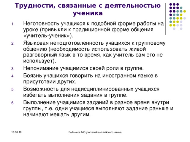 Трудности, связанные с деятельностью ученика Неготовность учащихся к подобной форме работы на уроке (привыкли к традиционной форме общения «учитель-ученик»). Языковая неподготовленность учащихся к групповому общению (необходимость использовать живой разговорный язык в то время, как учитель сам его не использует). Непонимание учащимися своей роли в группе. Боязнь учащихся говорить на иностранном языке в присутствии других. Возможность для недисциплинированных учащихся избегать выполнения задания в группе. Выполнение учащимися заданий в разное время внутри группы, т.е. одни учащиеся выполняют задание раньше и начинают мешать другим.  18.10.16 Районное МО учителей английского языка 