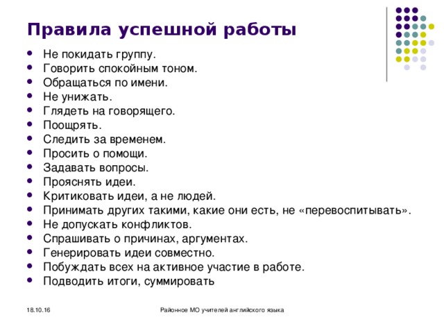 Правила успешной работы Не покидать группу. Говорить спокойным тоном. Обращаться по имени. Не унижать. Глядеть на говорящего. Поощрять. Следить за временем. Просить о помощи. Задавать вопросы. Прояснять идеи. Критиковать идеи, а не людей. Принимать других такими, какие они есть, не «перевоспитывать». Не допускать конфликтов. Спрашивать о причинах, аргументах. Генерировать идеи совместно. Побуждать всех на активное участие в работе. Подводить итоги, суммировать  18.10.16 Районное МО учителей английского языка 