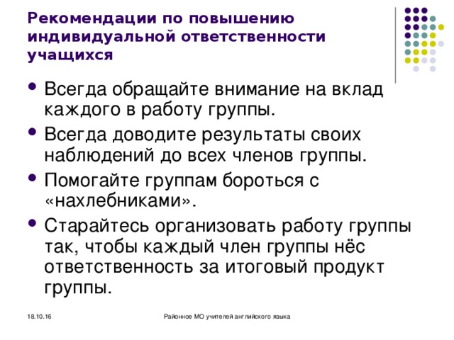 Рекомендации по повышению индивидуальной ответственности учащихся Всегда обращайте внимание на вклад каждого в работу группы. Всегда доводите результаты своих наблюдений до всех членов группы. Помогайте группам бороться с «нахлебниками». Старайтесь организовать работу группы так, чтобы каждый член группы нёс ответственность за итоговый продукт группы. 18.10.16 Районное МО учителей английского языка 