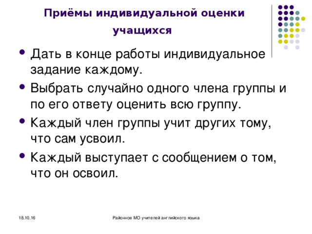 Приёмы индивидуальной оценки учащихся  Дать в конце работы индивидуальное задание каждому. Выбрать случайно одного члена группы и по его ответу оценить всю группу. Каждый член группы учит других тому, что сам усвоил. Каждый выступает с сообщением о том, что он освоил. 18.10.16 Районное МО учителей английского языка 