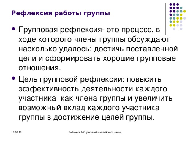 Рефлексия работы группы Групповая рефлексия- это процесс, в ходе которого члены группы обсуждают насколько удалось: достичь поставленной цели и сформировать хорошие групповые отношения. Цель групповой рефлексии: повысить эффективность деятельности каждого участника как члена группы и увеличить возможный вклад каждого участника группы в достижение целей группы.  18.10.16 Районное МО учителей английского языка 