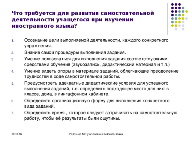 Что требуется для развития самостоятельной деятельности учащегося при изучении иностранного языка? Осознание цели выполняемой деятельности, каждого конкретного упражнения. Знание самой процедуры выполнения задания. Умение пользоваться для выполнения задания соответствующими средствами обучения (звукозапись, дидактический материал и т.п.) Умение видеть опоры в материале заданий, облегчающие преодоление трудностей в ходе самостоятельной работы. Предусмотреть адекватные дидактические условия для успешного выполнения заданий, т.е. определить подходящее место для них: в классе, дома, в лингафонном кабинете. Определить организационную форму для выполнения конкретного вида заданий. Определить время , которое следует затрачивать на самостоятельную работу, чтобы её результаты были ощутимы.   18.10.16 Районное МО учителей английского языка 