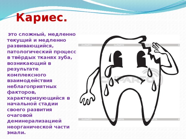 Кариес.   это сложный, медленно текущий и медленно развивающийся, патологический процесс в твёрдых тканях зуба, возникающий в результате комплексного взаимодействия неблагоприятных факторов, характеризующийся в начальной стадии своего развития очаговой деминерализацией неорганической части эмали. 