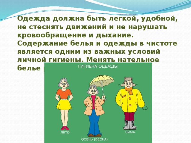  Одежда должна быть легкой, удобной, не стеснять движений и не нарушать кровообращение и дыхание. Содержание белья и одежды в чистоте является одним из важных условий личной гигиены. Менять нательное белье рекомендуется регулярно. 