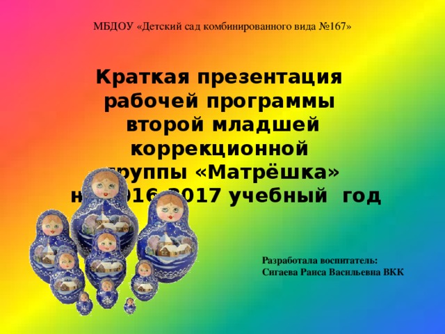 МБДОУ «Детский сад комбинированного вида №167» Краткая презентация рабочей программы второй младшей коррекционной группы «Матрёшка»  на 2016-2017 учебный год Разработала воспитатель: Сигаева Раиса Васильевна ВКК 