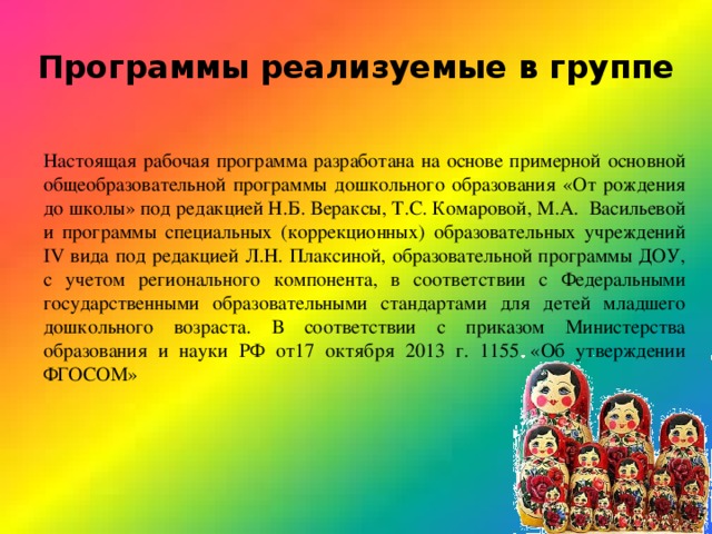 Программы реализуемые в группе Настоящая рабочая программа разработана на основе примерной основной общеобразовательной программы дошкольного образования «От рождения до школы» под редакцией Н.Б. Вераксы, Т.С. Комаровой, М.А. Васильевой и программы специальных (коррекционных) образовательных учреждений IV вида под редакцией Л.Н. Плаксиной, образовательной программы ДОУ, с учетом регионального компонента, в соответствии с Федеральными государственными образовательными стандартами для детей младшего дошкольного возраста. В соответствии с приказом Министерства образования и науки РФ от17 октября 2013 г. 1155 «Об утверждении ФГОСОМ» 