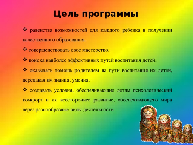 Цель программы   равенства возможностей для каждого ребенка в получении качественного образования.  совершенствовать свое мастерство.  поиска наиболее эффективных путей воспитания детей.  оказывать помощь родителям на пути воспитания их детей, передавая им знания, умения.  создавать условия, обеспечивающие детям психологический комфорт и их всестороннее развитие, обеспечивающего мира через разнообразные виды деятельности 
