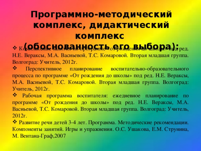 Программно-методический комплекс, дидактический комплекс (обоснованность его выбора):  Комплексные занятия по программе «от рождения до школы» под ред. Н.Е. Вераксы, М.А. Васиьевой, Т.С. Комаровой. Вторая младшая группа. Волгоград: Учитель, 2012г.  Перспективное планирование воспитательно-образовательного процесса по программе «От рождения до школы» под ред. Н.Е. Вераксы, М.А. Васиьевой, Т.С. Комаровой. Вторая младшая группа. Волгоград: Учитель, 2012г.  Рабочая программа воспитателя: ежедневное планирование по программе «От рождения до школы» под ред. Н.Е. Вераксы, М.А. Васиьевой, Т.С. Комаровой. Вторая младшая группа. Волгоград: Учитель, 2012г.  Развитие речи детей 3-4 лет. Программа. Методические рекомендации. Компоненты занятий. Игры и упражнения. О.С. Ушакова, Е.М. Струнина, М. Вентана-Граф,2007 