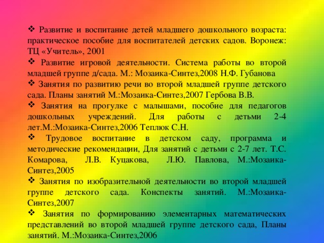  Развитие и воспитание детей младшего дошкольного возраста: практическое пособие для воспитателей детских садов. Воронеж: ТЦ «Учитель», 2001  Развитие игровой деятельности. Система работы во второй младшей группе д/сада. М.: Мозаика-Синтез,2008 Н.Ф. Губанова   Занятия по развитию речи во второй младшей группе детского сада. Планы занятий М.:Мозаика-Синтез,2007 Гербова В.В.  Занятия на прогулке с малышами, пособие для педагогов дошкольных учреждений. Для работы с детьми 2-4 лет.М.:Мозаика-Синтез,2006 Теплюк С.Н.  Трудовое воспитание в детском саду, программа и методические рекомендации, Для занятий с детьми с 2-7 лет. Т.С. Комарова, Л.В. Куцакова, Л.Ю. Павлова, М.:Мозаика-Синтез,2005  Занятия по изобразительной деятельности во второй младшей группе детского сада. Конспекты занятий. М.:Мозаика-Синтез,2007  Занятия по формированию элементарных математических представлений во второй младшей группе детского сада, Планы занятий. М.:Мозаика-Синтез,2006 