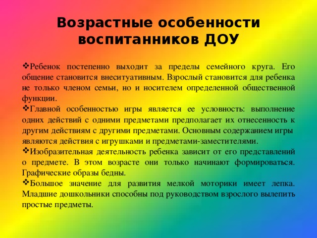 Возрастные особенности воспитанников ДОУ Ребенок постепенно выходит за пределы семейного круга. Его общение становится внеситуативным. Взрослый становится для ребенка не только членом семьи, но и носителем определенной общественной функции. Главной особенностью игры является ее условность: выполнение одних действий с одними предметами предполагает их отнесенность к другим действиям с другими предметами. Основным содержанием игры являются действия с игрушками и предметами-заместителями. Изобразительная деятельность ребенка зависит от его представлений о предмете. В этом возрасте они только начинают формироваться. Графические образы бедны. Большое значение для развития мелкой моторики имеет лепка. Младшие дошкольники способны под руководством взрослого вылепить простые предметы. 
