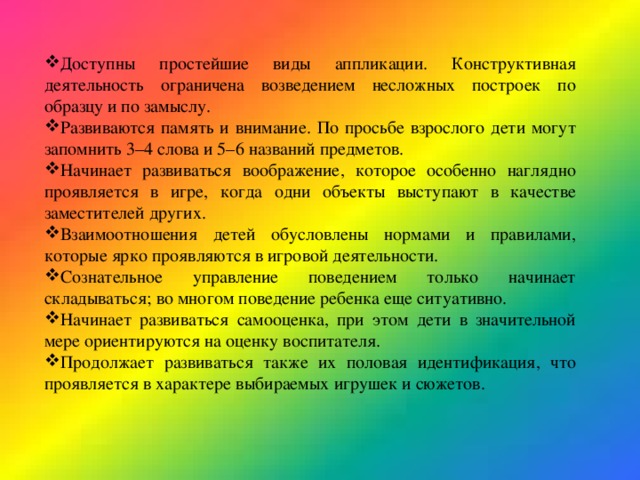 Доступны простейшие виды аппликации. Конструктивная деятельность ограничена возведением несложных построек по образцу и по замыслу. Развиваются память и внимание. По просьбе взрослого дети могут запомнить 3–4 слова и 5–6 названий предметов. Начинает развиваться воображение, которое особенно наглядно проявляется в игре, когда одни объекты выступают в качестве заместителей других. Взаимоотношения детей обусловлены нормами и правилами, которые ярко проявляются в игровой деятельности. Сознательное управление поведением только начинает складываться; во многом поведение ребенка еще ситуативно. Начинает развиваться самооценка, при этом дети в значительной мере ориентируются на оценку воспитателя. Продолжает развиваться также их половая идентификация, что проявляется в характере выбираемых игрушек и сюжетов. 