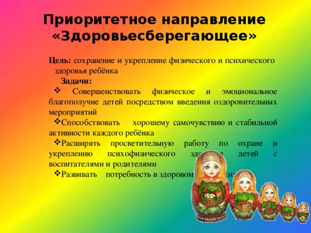 Приоритетное направление «Здоровьесберегающее»  Цель: сохранение и укрепление физического и психического  здоровья ребёнка Задачи:  Совершенствовать физическое и эмоциональное благополучие детей посредством введения оздоровительных мероприятий Способствовать хорошему самочувствию и стабильной активности каждого ребёнка Расширять просветительную работу по охране и укреплению психофизического здоровья детей с воспитателями и родителями Развивать потребность в здоровом образе жизни 