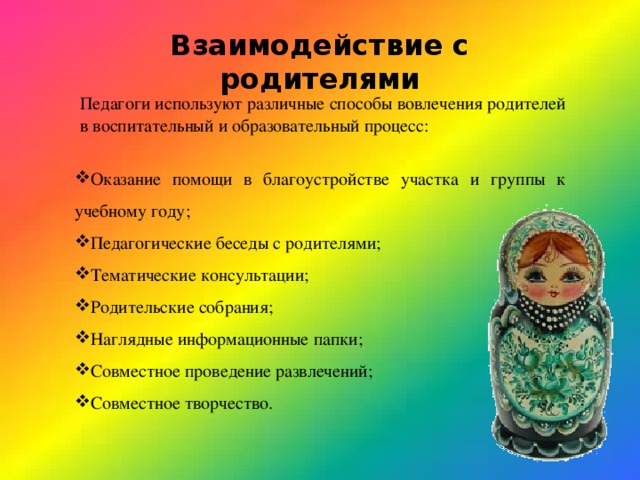 Взаимодействие с родителями Педагоги используют различные способы вовлечения родителей в воспитательный и образовательный процесс: Оказание помощи в благоустройстве участка и группы к учебному году; Педагогические беседы с родителями; Тематические консультации; Родительские собрания; Наглядные информационные папки; Совместное проведение развлечений; Совместное творчество. 