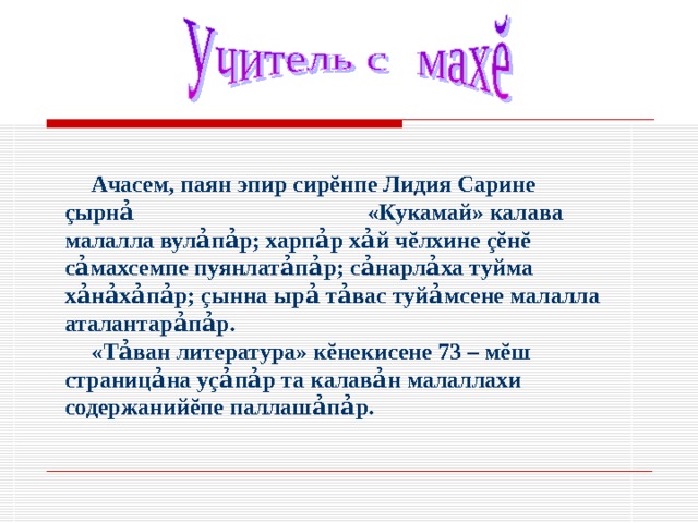 Ачасем, паян эпир сир ĕ нпе Лидия Сарине ç ырн ả «Кукамай» калава малалла вул ả п ả р; харп ả р х ả й ч ĕ лхине çĕ н ĕ с ả махсемпе пуянлат ảпả р; с ả нарл ả ха туйма х ảнảхảпả р; ç ынна ыр ả т ả вас туй ả мсене малалла аталантар ả п ảр. «Т ả ван литература» к ĕ некисене 73 – м ĕ ш страниц ả на у ç ả п ả р та калав ả н малаллахи содержаний ĕ пе паллаш ả п ả р. 