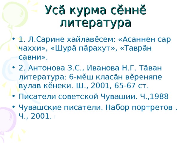 Ус ă курма с ĕ нн ĕ литература 1. Л.Сарине хайлав ĕ сем: «Асаннен сар чаххи», «Шур ă п ă рахут», «Тавр ă н савни». 2. Антонова З.С., Иванова Н.Г. Т ă ван литература: 6-м ĕ ш клас ă н в ĕ рен я пе вулав к ĕ неки. Ш., 2001, 6 5- 67 ст. Писатели советской Чувашии. Ч.,1988 Чувашские писатели. Набор портретов . Ч., 2001. 