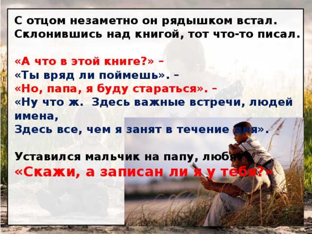 С отцом незаметно он рядышком встал.  Склонившись над книгой, тот что-то писал.   «А что в этой книге?» – «Ты вряд ли поймешь». –  «Но, папа, я буду стараться». – «Ну что ж. Здесь важные встречи, людей имена,  Здесь все, чем я занят в течение дня».   Уставился мальчик на папу, любя:  «Скажи, а записан ли я у тебя?» 