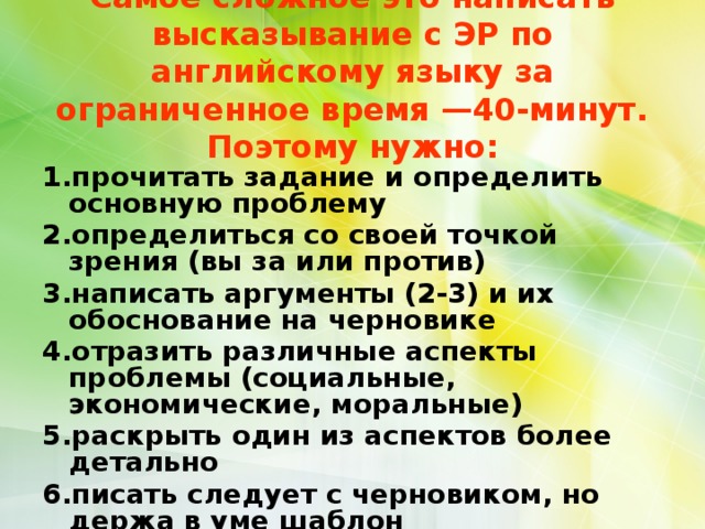  Самое сложное это написать высказывание с ЭР по английскому языку за ограниченное время —40-минут. Поэтому нужно:   1.прочитать задание и определить основную проблему 2.определиться со своей точкой зрения (вы за или против) 3.написать аргументы (2-3) и их обоснование на черновике 4.отразить различные аспекты проблемы (социальные, экономические, моральные) 5.раскрыть один из аспектов более детально 6.писать следует с черновиком, но держа в уме шаблон  