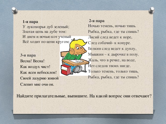  2-я пара Ночью темень, ночью тишь. Рыбка, рыбка, где ты спишь? Лисий след ведет к норе, След собачий- к конуре. Белкин след ведет к дуплу, Мышкин – к дырочке в полу. Жаль, что в речке, на воде, Нет следов твоих нигде. Только темень, только тишь, Рыбка, рыбка, где ты спишь? 1-я пара У лукоморья дуб зеленый;  Златая цепь на дубе том:  И днем и ночью кот ученый  Всё ходит по цепи кругом; 3-я пара Весна! Весна! Как воздух чист! Как ясен небосклон! Своей лазурию живой Слепит мне очи он.     Найдите прилагательные, выпишите. На какой вопрос они отвечают? 