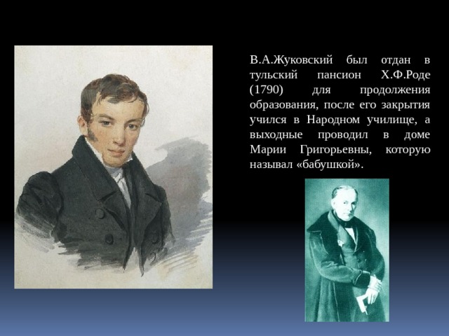 В.А.Жуковский был отдан в тульский пансион Х.Ф.Роде (1790) для продолжения образования, после его закрытия учился в Народном училище, а выходные проводил в доме Марии Григорьевны, которую называл «бабушкой». 