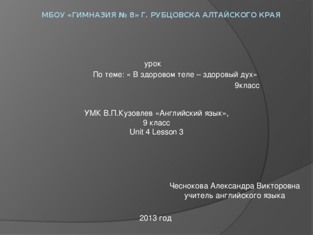 МБОУ «Гимназия № 8» г. Рубцовска Алтайского края   урок По теме: « В здоровом теле – здоровый дух» 9класс УМК В.П.Кузовлев «Английский язык», 9 класс Unit 4 Lesson 3 Чеснокова Александра Викторовна учитель английского языка 2013 год