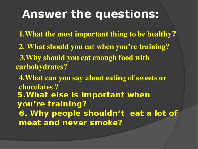 Answer the questions: 1.What the most important thing to be healthy ? 2. What should you eat when you’re training?  3.Why should you eat enough food with carbohydrates ? 4.What can you say about eating of sweets or chocolates ? 5.What else is important when you’re training? 6. Why people shouldn’t eat a lot of meat and never smoke?