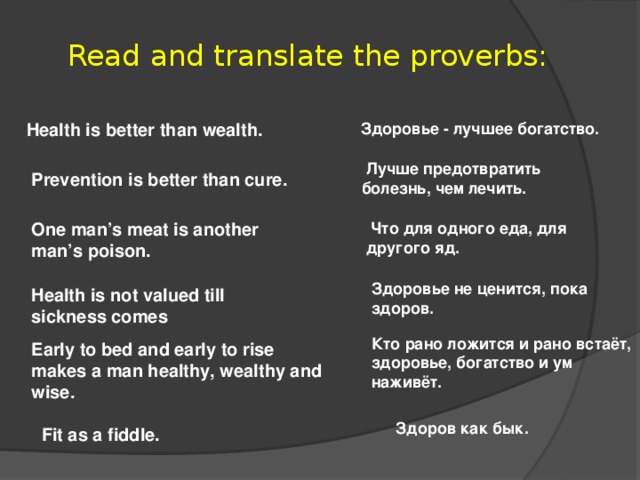 Read and translate the proverbs: Health is better than wealth.  Здоровье - лучшее богатство.  Лучше предотвратить болезнь, чем лечить. Prevention is better than cure. One man’s meat is another man’s poison.    Что для одного еда, для другого яд. Здоровье не ценится, пока здоров. Health is not valued till sickness comes Кто рано ложится и рано встаёт, здоровье, богатство и ум наживёт. Early to bed and early to rise makes a man healthy, wealthy and wise.  Здоров как бык. Fit as a fiddle.