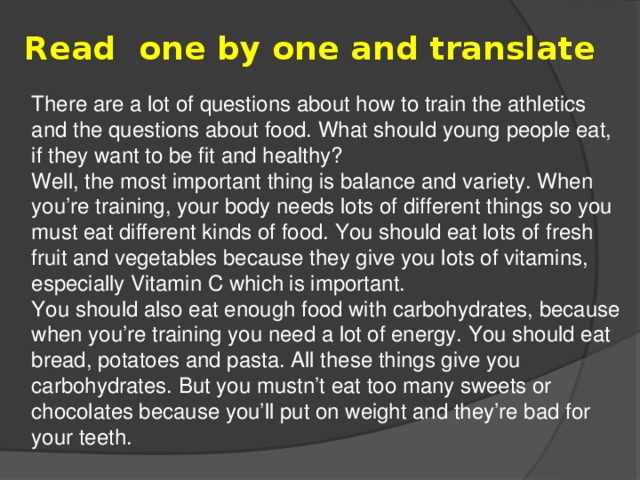 Read  one by one and translate There are a lot of questions about how to train the athletics and the questions about food. What should young people eat, if they want to be fit and healthy? Well, the most important thing is balance and variety. When you’re training, your body needs lots of different things so you must eat different kinds of food. You should eat lots of fresh fruit and vegetables because they give you lots of vitamins, especially Vitamin C which is important. You should also eat enough food with carbohydrates, because when you’re training you need a lot of energy. You should eat bread, potatoes and pasta. All these things give you carbohydrates. But you mustn’t eat too many sweets or chocolates because you’ll put on weight and they’re bad for your teeth.
