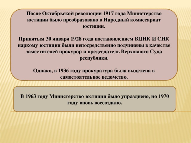 После Октябрьской революции 1917 года Министерство юстиции было преобразовано в Народный комиссариат юстиции.  Принятым 30 января 1928 года постановлением ВЦИК И СНК наркому юстиции были непосредственно подчинены в качестве заместителей прокурор и председатель Верховного Суда республики.  Однако, в 1936 году прокуратура была выделена в самостоятельное ведомство. В 1963 году Министерство юстиции было упразднено, но 1970 году вновь воссоздано. 
