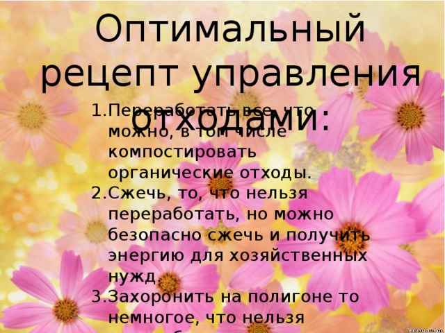 Оптимальный рецепт управления отходами: Переработать все, что можно, в том числе компостировать органические отходы. Сжечь, то, что нельзя переработать, но можно безопасно сжечь и получить энергию для хозяйственных нужд. Захоронить на полигоне то немногое, что нельзя переработать или сжечь. 