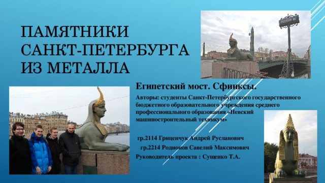 Памятники Санкт-Петербурга из металла Египетский мост. Сфинксы. Авторы: студенты Санкт-Петербургского государственного бюджетного образовательного учреждения среднего профессионального образования «Невский машиностроительный техникум»   гр.2114 Гриценчук Андрей Русланович  гр.2214 Родионов Савелий Максимович Руководитель проекта : Сущенко Т.А. 