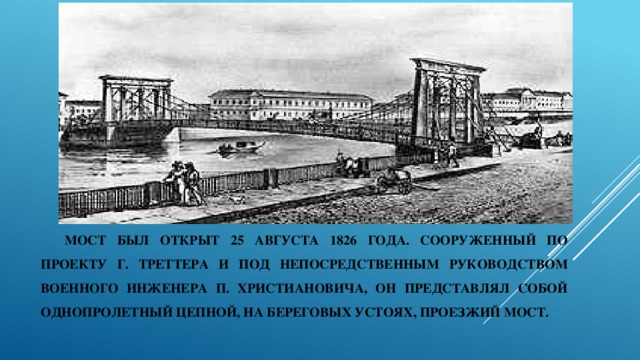 Мост был открыт 25 августа 1826 года. Сооруженный по проекту Г. Треттера и под непосредственным руководством военного инженера П. Христиановича, он представлял собой однопролетный цепной, на береговых устоях, проезжий мост. 