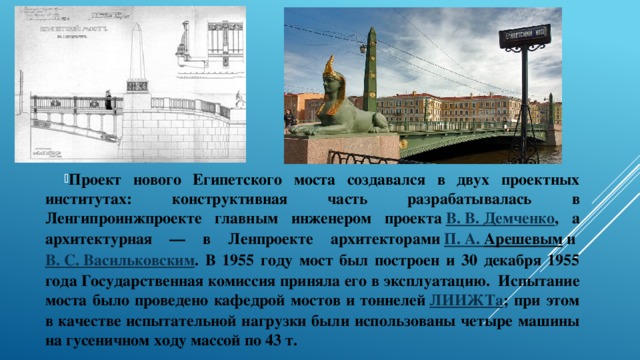 Проект нового Египетского моста создавался в двух проектных институтах: конструктивная часть разрабатывалась в Ленгипроинжпроекте главным инженером проекта  В. В. Демченко , а архитектурная — в Ленпроекте архитекторами  П. А. Арешевым  и  В. С. Васильковским . В 1955 году мост был построен и 30 декабря 1955 года Государственная комиссия приняла его в эксплуатацию.  Испытание моста было проведено кафедрой мостов и тоннелей  ЛИИЖТа ; при этом в качестве испытательной нагрузки были использованы четыре машины на гусеничном ходу массой по 43 т. 