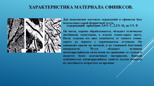 Характеристика материала сфинксов. Для выполнения мостовых ограждений и сфинксов был использован серый ферритный чугун,  Он мягок, хорошо обрабатывается, обладает отличными литейными качествами, в изломе темно-серого цвета. После отделки его цвет колеблется от теплого темно-серого до черного с коричневатым оттенком. Он одинаково красив на матовой, и на глянцевой блестящей поверхности. Чугун обладает лучшими антикоррозийными качествами по сравнению со сталью и является более долговечным материалом. Важной особенностью антикоррозийных свойств чугуна является их способность возрастать во времени. содержащий примерно 3,6% С, 2,2% Si, до 1% Р. 