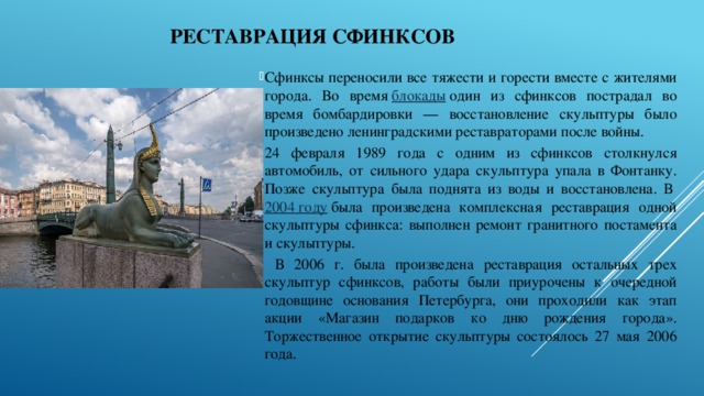 РЕСТАВРАЦИЯ сфинксов Сфинксы переносили все тяжести и горести вместе с жителями города. Во время  блокады  один из сфинксов пострадал во время бомбардировки — восстановление скульптуры было произведено ленинградскими реставраторами после войны. 24 февраля 1989 года с одним из сфинксов столкнулся автомобиль, от сильного удара скульптура упала в Фонтанку. Позже скульптура была поднята из воды и восстановлена. В  2004 году  была произведена комплексная реставрация одной скульптуры сфинкса: выполнен ремонт гранитного постамента и скульптуры.  В 2006 г. была произведена реставрация остальных трех скульптур сфинксов, работы были приурочены к очередной годовщине основания Петербурга, они проходили как этап акции «Магазин подарков ко дню рождения города». Торжественное открытие скульптуры состоялось 27 мая 2006 года. 