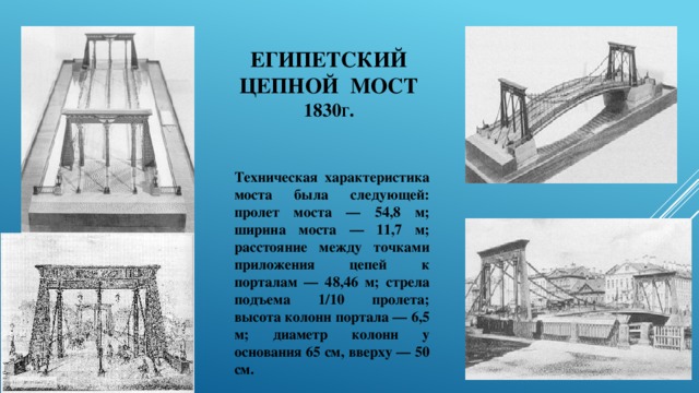 Египетский цепной мост  1830 г . Техническая характеристика моста была следующей: пролет моста — 54,8 м; ширина моста — 11,7 м; расстояние между точками приложения цепей к порталам — 48,46 м; стрела подъема 1/10 пролета; высота колонн портала — 6,5 м; диаметр колонн у основания 65 см, вверху — 50 см. 