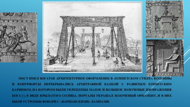 Мост имел богатое архитектурное оформление в «египетском стиле». Колонны и контрфорсы перекрывались архитравной балкой с развитым египетским карнизом, на котором были укреплены малое и большое золоченые изображения бога  Ра  в виде крылатого солнца. Порталы украшал золоченый орнамент, и в них были устроены фонари с «варшавскими» лампами. 