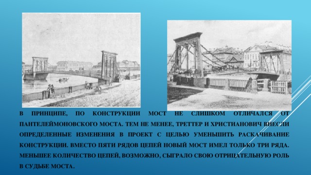 В принципе, по конструкции мост не слишком отличался от Пантелеймоновского моста. Тем не менее, Треттер и Христианович внесли определенные изменения в проект с целью уменьшить раскачивание конструкции. Вместо пяти рядов цепей новый мост имел только три ряда. меньшее количество цепей, возможно, сыграло свою отрицательную роль в судьбе моста. 