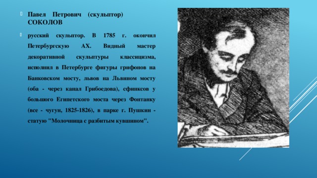 Павел Петрович (скульптор) СОКОЛОВ русский скульптор. В 1785 г. окончил Петербургскую АХ. Видный мастер декоративной скульптуры классицизма, исполнил в Петербурге фигуры грифонов на Банковском мосту, львов на Львином мосту (оба - через канал Грибоедова), сфинксов у большого Египетского моста через Фонтанку (все - чугун, 1825-1826), в парке г. Пушкин - статую 