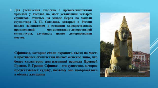 Для увеличения сходства с древнеегипетскими храмами у въездов на мост установили четырех сфинксов, отлитых на заводе Берда по модели скульптора П. П. Соколова, который в России явился зачинателем в создании художественных произведений монументально-декоративной скульптуры, служащих целям декорирования мостов. Сфинксы, которые стали охранять въезд на мост, в противовес египетским имеют женское лицо, что более характерно для изваяний периода Древней Греции. В Греции Сфинкс – это существо, которое предсказывает судьбу, поэтому оно изображалось в облике женщины 