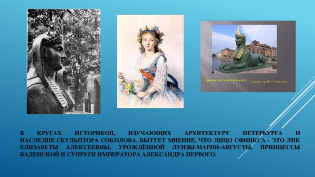 В кругах историков, изучающих архитектуру Петербурга и наследие скульптора Соколова, бытует мнение, что лицо сфинкса – это лик Елизаветы Алексеевны, урождённой Луизы-Марии-Августы, принцессы Баденской и супруги императора Александра Первого. 