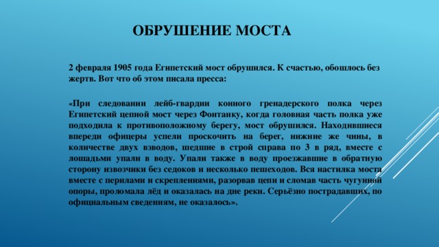 Обрушение моста 2 февраля 1905 года Египетский мост обрушился. К счастью, обошлось без жертв. Вот что об этом писала пресса:   « При следовании лейб-гвардии конного гренадерского полка через Египетский цепной мост через Фонтанку, когда головная часть полка уже подходила к противоположному берегу, мост обрушился. Находившиеся впереди офицеры успели проскочить на берег, нижние же чины, в количестве двух взводов, шедшие в строй справа по 3 в ряд, вместе с лошадьми упали в воду. Упали также в воду проезжавшие в обратную сторону извозчики без седоков и несколько пешеходов. Вся настилка моста вместе с перилами и скреплениями, разорвав цепи и сломав часть чугунной опоры, проломала лёд и оказалась на дне реки. Серьёзно пострадавших, по официальным сведениям, не оказалось». 