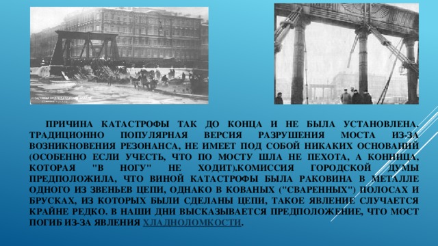 Причина катастрофы так до конца и не была установлена. Традиционно популярная версия разрушения моста из-за возникновения резонанса, не имеет под собой никаких оснований (особенно если учесть, что по мосту шла не пехота, а конница, которая 