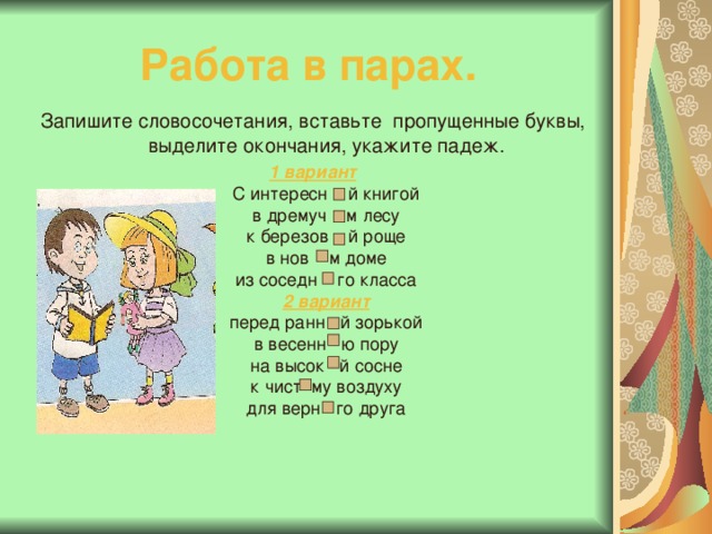  Работа в парах.   Запишите словосочетания, вставьте пропущенные буквы, выделите окончания, укажите падеж. 1 вариант  С интересн й книгой  в дремуч м лесу  к березов й роще  в нов м доме  из соседн го класса  2 вариант  перед ранн й зорькой  в весенн ю пору  на высок й сосне  к чист му воздуху  для верн го друга 