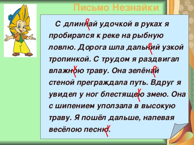 Письмо Незнайки о  С длиннай удочкой в руках я пробирался к реке на рыбную ловлю. Дорога шла дальний узкой тропинкой. С трудом я раздвигал влажною траву. Она зелёнай стеной преграждала путь. Вдруг я увидел у ног блестящею змею. Она с шипением уползала в высокую траву. Я пошёл дальше, напевая весёлою песню. е о у у у 