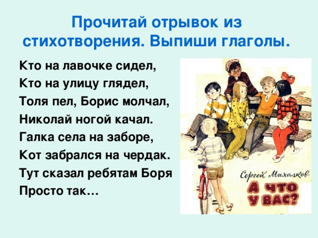 Прочитай отрывок из стихотворения. Выпиши глаголы. Кто на лавочке сидел, Кто на улицу глядел, Толя пел, Борис молчал, Николай ногой качал. Галка села на заборе, Кот забрался на чердак. Тут сказал ребятам Боря Просто так…  