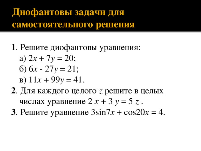 Диофантовы задачи для самостоятельного решения 1 . Решите диофантовы уравнения: а) 2 x + 7 y = 20; б) 6 x - 27 y = 21; в) 11 x + 99 y = 41. 2 . Для каждого целого z решите в целых числах уравнение 2 x + 3 y = 5 z . 3 . Решите уравнение 3sin7 x + cos20 x = 4. 