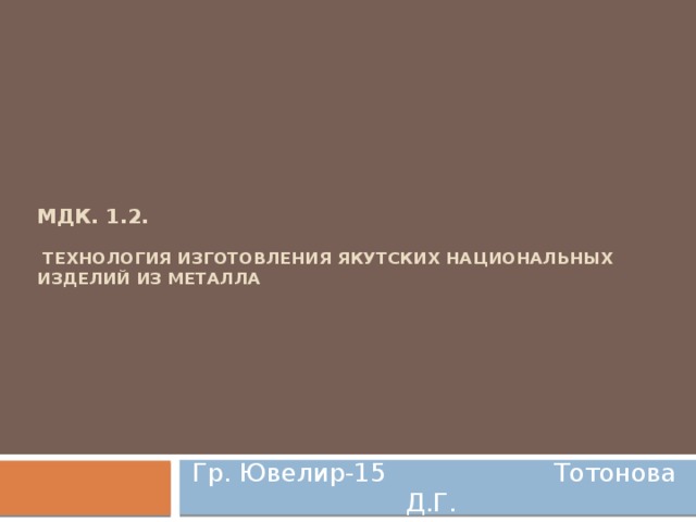   МДК. 1.2.   Технология изготовления якутских национальных изделий из металла Гр. Ювелир-15 Тотонова Д.Г.  