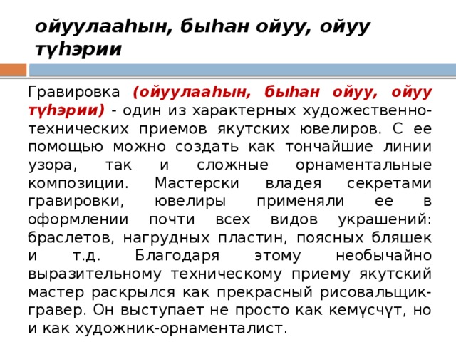 ойуулааһын, быһан ойуу, ойуу түһэрии Гравировка (ойуулааһын, быһан ойуу, ойуу түһэрии) - один из характерных художественно-технических приемов якутских ювелиров. С ее помощью можно создать как тончайшие линии узора, так и сложные орнаментальные композиции. Мастерски владея секретами гравировки, ювелиры применяли ее в оформлении почти всех видов украшений: браслетов, нагрудных пластин, поясных бляшек и т.д. Благодаря этому необычайно выразительному техническому приему якутский мастер раскрылся как прекрасный рисовальщик-гравер. Он выступает не просто как кемүсчүт, но и как художник-орнаменталист. 