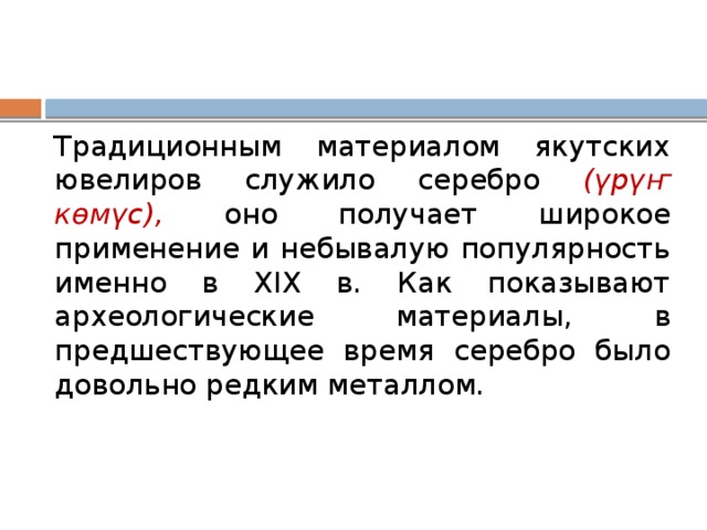 Традиционным материалом якутских ювелиров служило серебро (үрүҥ көмүс), оно получает широкое применение и небывалую популярность именно в XIX в. Как показывают археологические материалы, в предшествующее время серебро было довольно редким металлом. 